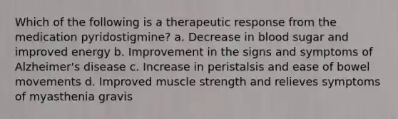 Which of the following is a therapeutic response from the medication pyridostigmine? a. Decrease in blood sugar and improved energy b. Improvement in the signs and symptoms of Alzheimer's disease c. Increase in peristalsis and ease of bowel movements d. Improved muscle strength and relieves symptoms of myasthenia gravis