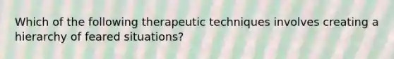 Which of the following therapeutic techniques involves creating a hierarchy of feared situations?