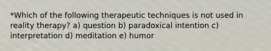 *Which of the following therapeutic techniques is not used in reality therapy? a) question b) paradoxical intention c) interpretation d) meditation e) humor