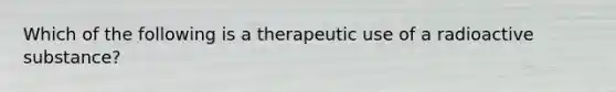 Which of the following is a therapeutic use of a radioactive substance?