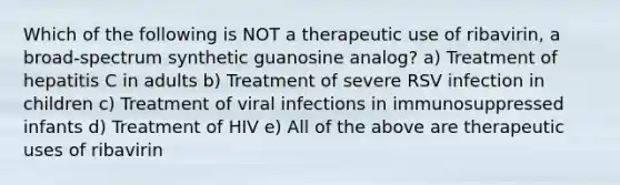 Which of the following is NOT a therapeutic use of ribavirin, a broad-spectrum synthetic guanosine analog? a) Treatment of hepatitis C in adults b) Treatment of severe RSV infection in children c) Treatment of viral infections in immunosuppressed infants d) Treatment of HIV e) All of the above are therapeutic uses of ribavirin