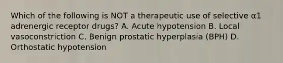 Which of the following is NOT a therapeutic use of selective α1 adrenergic receptor drugs? A. Acute hypotension B. Local vasoconstriction C. Benign prostatic hyperplasia (BPH) D. Orthostatic hypotension