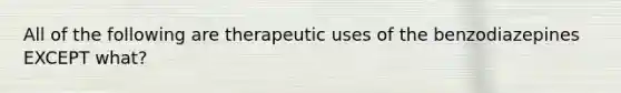 All of the following are therapeutic uses of the benzodiazepines EXCEPT what?