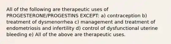 All of the following are therapeutic uses of PROGESTERONE/PROGESTINS EXCEPT: a) contraception b) treatment of dysmenorrhea c) management and treatment of endometriosis and infertility d) control of dysfunctional uterine bleeding e) All of the above are therapeutic uses.