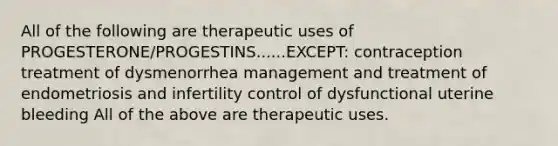 All of the following are therapeutic uses of PROGESTERONE/PROGESTINS......EXCEPT: contraception treatment of dysmenorrhea management and treatment of endometriosis and infertility control of dysfunctional uterine bleeding All of the above are therapeutic uses.