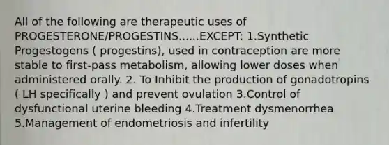 All of the following are therapeutic uses of PROGESTERONE/PROGESTINS......EXCEPT: 1.Synthetic Progestogens ( progestins), used in contraception are more stable to first-pass metabolism, allowing lower doses when administered orally. 2. To Inhibit the production of gonadotropins ( LH specifically ) and prevent ovulation 3.Control of dysfunctional uterine bleeding 4.Treatment dysmenorrhea 5.Management of endometriosis and infertility