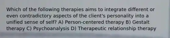 Which of the following therapies aims to integrate different or even contradictory aspects of the client's personality into a unified sense of self? A) Person-centered therapy B) Gestalt therapy C) Psychoanalysis D) Therapeutic relationship therapy