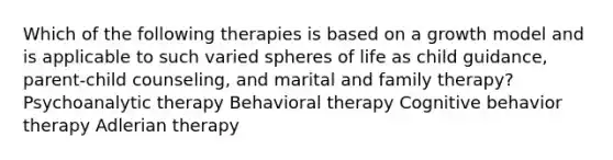 Which of the following therapies is based on a growth model and is applicable to such varied spheres of life as child guidance, parent-child counseling, and marital and family therapy?​ Psychoanalytic therapy Behavioral therapy Cognitive behavior therapy Adlerian therapy