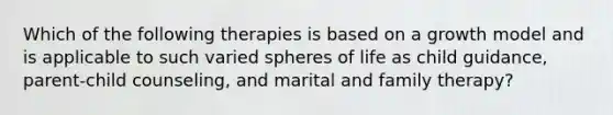 Which of the following therapies is based on a growth model and is applicable to such varied spheres of life as child guidance, parent-child counseling, and marital and family therapy?