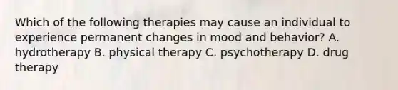 Which of the following therapies may cause an individual to experience permanent changes in mood and behavior? A. hydrotherapy B. physical therapy C. psychotherapy D. drug therapy