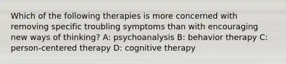 Which of the following therapies is more concerned with removing specific troubling symptoms than with encouraging new ways of thinking? A: psychoanalysis B: behavior therapy C: person-centered therapy D: cognitive therapy