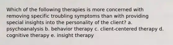 Which of the following therapies is more concerned with removing specific troubling symptoms than with providing special insights into the personality of the client? a. psychoanalysis b. behavior therapy c. client-centered therapy d. cognitive therapy e. insight therapy