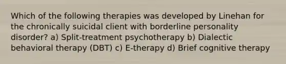 Which of the following therapies was developed by Linehan for the chronically suicidal client with borderline personality disorder? a) Split-treatment psychotherapy b) Dialectic behavioral therapy (DBT) c) E-therapy d) Brief cognitive therapy