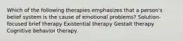 Which of the following therapies emphasizes that a person's belief system is the cause of emotional problems? Solution-focused brief therapy Existential therapy Gestalt therapy Cognitive behavior therapy