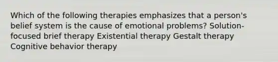 Which of the following therapies emphasizes that a person's belief system is the cause of emotional problems? Solution-focused brief therapy Existential therapy Gestalt therapy Cognitive behavior therapy