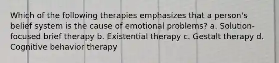 Which of the following therapies emphasizes that a person's belief system is the cause of emotional problems? a. Solution-focused brief therapy b. Existential therapy c. Gestalt therapy d. Cognitive behavior therapy