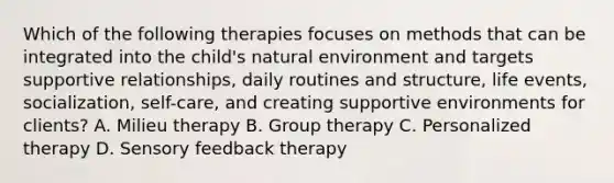 Which of the following therapies focuses on methods that can be integrated into the child's natural environment and targets supportive relationships, daily routines and structure, life events, socialization, self-care, and creating supportive environments for clients? A. Milieu therapy B. Group therapy C. Personalized therapy D. Sensory feedback therapy