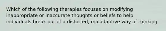 Which of the following therapies focuses on modifying inappropriate or inaccurate thoughts or beliefs to help individuals break out of a distorted, maladaptive way of thinking