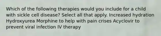 Which of the following therapies would you include for a child with sickle cell disease? Select all that apply. Increased hydration Hydroxyurea Morphine to help with pain crises Acyclovir to prevent viral infection IV therapy