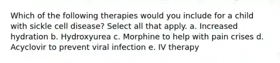 Which of the following therapies would you include for a child with sickle cell disease? Select all that apply. a. Increased hydration b. Hydroxyurea c. Morphine to help with pain crises d. Acyclovir to prevent viral infection e. IV therapy