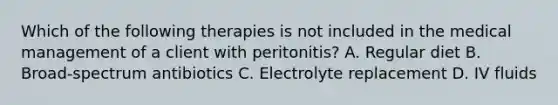 Which of the following therapies is not included in the medical management of a client with peritonitis? A. Regular diet B. Broad-spectrum antibiotics C. Electrolyte replacement D. IV fluids