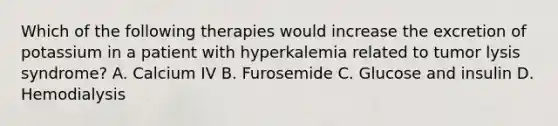 Which of the following therapies would increase the excretion of potassium in a patient with hyperkalemia related to tumor lysis syndrome? A. Calcium IV B. Furosemide C. Glucose and insulin D. Hemodialysis