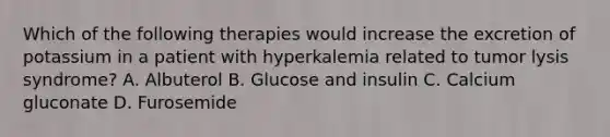 Which of the following therapies would increase the excretion of potassium in a patient with hyperkalemia related to tumor lysis syndrome? A. Albuterol B. Glucose and insulin C. Calcium gluconate D. Furosemide