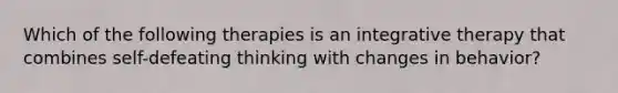 Which of the following therapies is an integrative therapy that combines self-defeating thinking with changes in behavior?