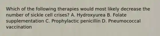 Which of the following therapies would most likely decrease the number of sickle cell crises? A. Hydroxyurea B. Folate supplementation C. Prophylactic penicillin D. Pneumococcal vaccination