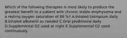 Which of the following therapies is most likely to produce the greatest benefit to a patient with chronic stable emphysema and a resting oxygen saturation of 86 %? A.Inhaled tiotropium daily B.Inhaled albuterol as needed C.Oral prednisone daily D.Supplemental O2 used at night E.Supplemental O2 used continuously