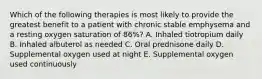 Which of the following therapies is most likely to provide the greatest benefit to a patient with chronic stable emphysema and a resting oxygen saturation of 86%? A. Inhaled tiotropium daily B. Inhaled albuterol as needed C. Oral prednisone daily D. Supplemental oxygen used at night E. Supplemental oxygen used continuously