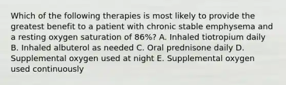 Which of the following therapies is most likely to provide the greatest benefit to a patient with chronic stable emphysema and a resting oxygen saturation of 86%? A. Inhaled tiotropium daily B. Inhaled albuterol as needed C. Oral prednisone daily D. Supplemental oxygen used at night E. Supplemental oxygen used continuously