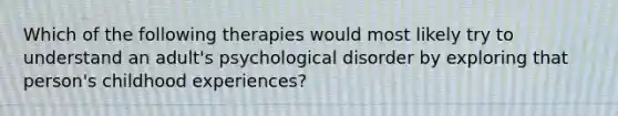 Which of the following therapies would most likely try to understand an adult's psychological disorder by exploring that person's childhood experiences?