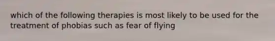 which of the following therapies is most likely to be used for the treatment of phobias such as fear of flying