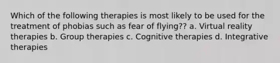 Which of the following therapies is most likely to be used for the treatment of phobias such as fear of flying?? a. Virtual reality therapies b. Group therapies c. Cognitive therapies d. Integrative therapies