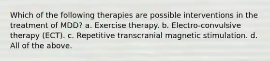 Which of the following therapies are possible interventions in the treatment of MDD? a. Exercise therapy. b. Electro-convulsive therapy (ECT). c. Repetitive transcranial magnetic stimulation. d. All of the above.