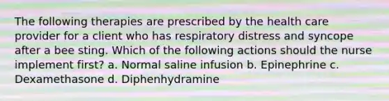 The following therapies are prescribed by the health care provider for a client who has respiratory distress and syncope after a bee sting. Which of the following actions should the nurse implement first? a. Normal saline infusion b. Epinephrine c. Dexamethasone d. Diphenhydramine