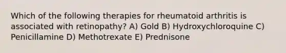 Which of the following therapies for rheumatoid arthritis is associated with retinopathy? A) Gold B) Hydroxychloroquine C) Penicillamine D) Methotrexate E) Prednisone