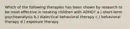 Which of the following therapies has been shown by research to be most effective in treating children with ADHD? a.) short-term psychoanalysis b.) dialectical behavioral therapy c.) behavioral therapy d.) exposure therapy