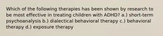 Which of the following therapies has been shown by research to be most effective in treating children with ADHD? a.) short-term psychoanalysis b.) dialectical behavioral therapy c.) behavioral therapy d.) exposure therapy