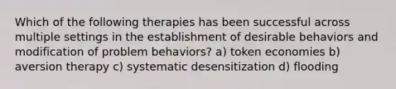 Which of the following therapies has been successful across multiple settings in the establishment of desirable behaviors and modification of problem behaviors? a) token economies b) aversion therapy c) systematic desensitization d) flooding