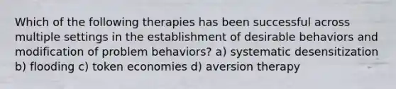 Which of the following therapies has been successful across multiple settings in the establishment of desirable behaviors and modification of problem behaviors? a) systematic desensitization b) flooding c) token economies d) aversion therapy