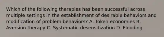 Which of the following therapies has been successful across multiple settings in the establishment of desirable behaviors and modification of problem behaviors? A. Token economies B. Aversion therapy C. Systematic desensitization D. Flooding