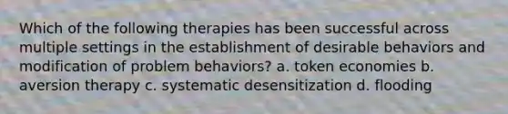 Which of the following therapies has been successful across multiple settings in the establishment of desirable behaviors and modification of problem behaviors? a. token economies b. aversion therapy c. systematic desensitization d. flooding