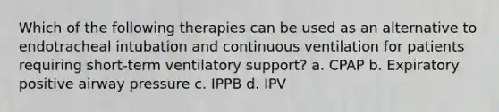 Which of the following therapies can be used as an alternative to endotracheal intubation and continuous ventilation for patients requiring short-term ventilatory support? a. CPAP b. Expiratory positive airway pressure c. IPPB d. IPV