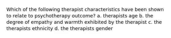 Which of the following therapist characteristics have been shown to relate to psychotherapy outcome? a. therapists age b. the degree of empathy and warmth exhibited by the therapist c. the therapists ethnicity d. the therapists gender