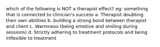 which of the following is NOT a therapist effect? eg: something that is connected to clinician's success a. Therapist doubting their own abilities b. building a strong bond between therapist and client c. Warmness (being emotive and smiling during sessions) d. Strictly adhering to treatment protocols and being inflexible to treatment