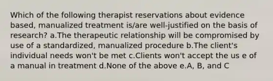 Which of the following therapist reservations about evidence based, manualized treatment is/are well-justified on the basis of research? a.The therapeutic relationship will be compromised by use of a standardized, manualized procedure b.The client's individual needs won't be met c.Clients won't accept the us e of a manual in treatment d.None of the above e.A, B, and C