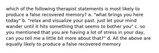 which of the following therapist statements is most likely to produce a false recovered memory? a. "what brings you here today" b. "relax and visualize your past. just let your mind wander until it hits something that seems to bother you" c. so you mentioned that you are having a lot of stress in your day, can you tell me a little bit more about that?" d. All the above are equally likely to produce a false recovered memory