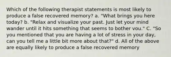 Which of the following therapist statements is most likely to produce a false recovered memory? a. "What brings you here today? b. "Relax and visualize your past. Just let your mind wander until it hits something that seems to bother vou." C. "So you mentioned that you are having a lot of stress in your day, can you tell me a little bit more about that?" d. All of the above are equally likely to produce a false recovered memory